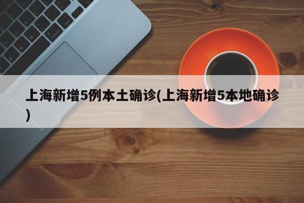 上海新增5例本土确诊(上海新增5本地确诊)
