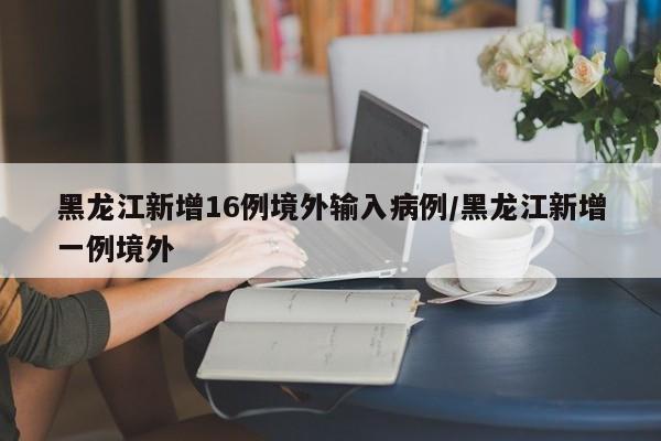 黑龙江新增16例境外输入病例/黑龙江新增一例境外