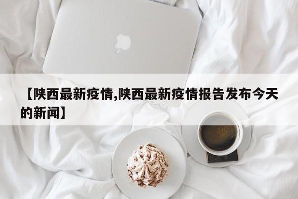 【陕西最新疫情,陕西最新疫情报告发布今天的新闻】