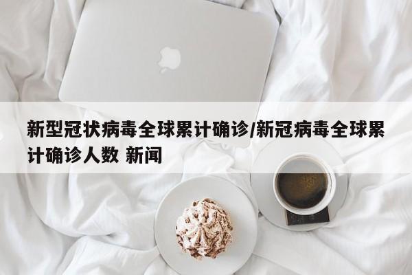 新型冠状病毒全球累计确诊/新冠病毒全球累计确诊人数 新闻
