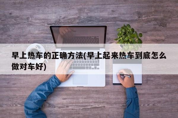 早上热车的正确方法(早上起来热车到底怎么做对车好)