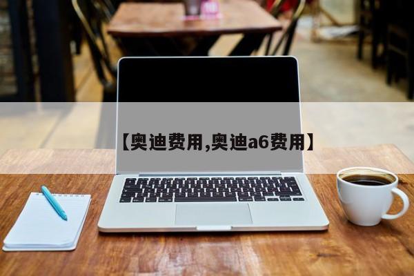 【奥迪费用,奥迪a6费用】